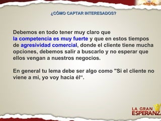 Debemos en todo tener muy claro que  la competencia es muy fuerte  y que en estos tiempos de  agresividad comercial , donde el cliente tiene mucha opciones, debemos salir a buscarlo y no esperar que ellos vengan a nuestros negocios. En general tu lema debe ser algo como "Si el cliente no viene a mi, yo voy hacia él“. ¿CÓMO CAPTAR INTERESADOS?  