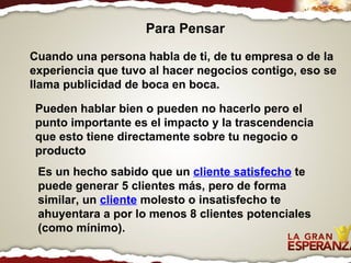 Cuando una persona habla de ti, de tu empresa o de la experiencia que tuvo al hacer negocios contigo, eso se llama publicidad de boca en boca.   Pueden hablar bien o pueden no hacerlo pero el punto importante es el impacto y la trascendencia que esto tiene directamente sobre tu negocio o producto Es un hecho sabido que un  cliente satisfecho  te puede generar 5 clientes más, pero de forma similar, un  cliente  molesto o insatisfecho te ahuyentara a por lo menos 8 clientes potenciales (como mínimo). Para Pensar 