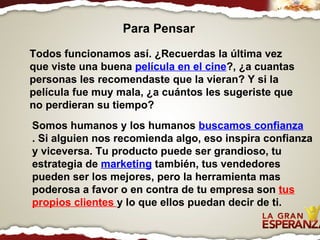 Todos funcionamos así. ¿Recuerdas la última vez que viste una buena  película en el cine ?, ¿a cuantas personas les recomendaste que la vieran? Y si la película fue muy mala, ¿a cuántos les sugeriste que no perdieran su tiempo? Somos humanos y los humanos  buscamos confianza . Si alguien nos recomienda algo, eso inspira confianza y viceversa. Tu producto puede ser grandioso, tu estrategia de  marketing  también, tus vendedores pueden ser los mejores, pero la herramienta mas poderosa a favor o en contra de tu empresa son  tus propios clientes  y lo que ellos puedan decir de ti. Para Pensar 