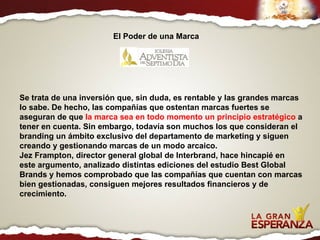 Se trata de una inversión que, sin duda, es rentable y las grandes marcas lo sabe. De hecho, las compañías que ostentan marcas fuertes se aseguran de que  la marca sea en todo momento un principio estratégico  a tener en cuenta. Sin embargo, todavía son muchos los que consideran el branding un ámbito exclusivo del departamento de marketing y siguen creando y gestionando marcas de un modo arcaico.  Jez Frampton, director general global de Interbrand, hace hincapié en este argumento, analizado distintas ediciones del estudio Best Global Brands y hemos comprobado que las compañías que cuentan con marcas bien gestionadas, consiguen mejores resultados financieros y de crecimiento. El Poder de una Marca 