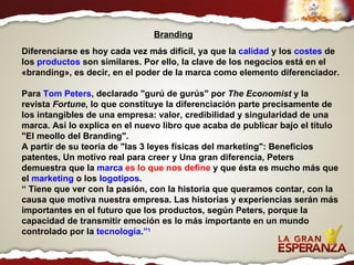Diferenciarse es hoy cada vez más difícil, ya que la  calidad  y los  costes  de los  productos  son similares. Por ello, la clave de los negocios está en el «branding», es decir, en el poder de la marca como elemento diferenciador. Para  Tom Peters , declarado "gurú de gurús" por  The Economist  y la revista  Fortune , lo que constituye la diferenciación parte precisamente de los intangibles de una empresa: valor, credibilidad y singularidad de una marca. Así lo explica en el nuevo libro que acaba de publicar bajo el título "El meollo del Branding". A partir de su teoría de "las 3 leyes físicas del marketing": Beneficios patentes, Un motivo real para creer y Una gran diferencia, Peters demuestra que la  marca   es lo que nos define  y que ésta es mucho más que el  marketing  o los  logotipos . “  Tiene que ver con la pasión, con la historia que queramos contar, con la causa que motiva nuestra empresa. Las historias y experiencias serán más importantes en el futuro que los productos, según Peters, porque la capacidad de transmitir emoción es lo más importante en un mundo controlado por la  tecnología . ” 1 Branding 