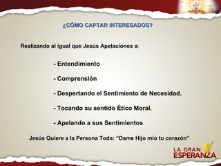 ¿CÓMO CAPTAR INTERESADOS?  Realizando al igual que Jesús Apelaciones a : - Entendimiento - Comprensión - Despertando el Sentimiento de Necesidad. - Tocando su sentido Ético Moral. - Apelando a sus Sentimientos Jesús Quiere a la Persona Toda: “Dame Hijo mío tu corazón” 