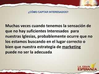 Muchas veces cuando tenemos la sensación de que no hay suficientes Interesados  para nuestras Iglesias, probablemente ocurre que no los estamos buscando en el lugar correcto o bien que nuestra estrategia de  marketing   puede no ser la adecuada . ¿CÓMO CAPTAR INTERESADOS?  