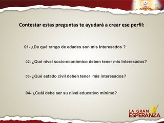 Contestar estas preguntas te ayudará a crear ese perfil: 01- ¿De qué rango de edades son mis Interesados ? 02-  ¿Qué nivel socio-económico deben tener mis Interesados? 03-  ¿Qué estado civil deben tener  mis interesados? 04- ¿Cuál debe ser su nivel educativo mínimo? 