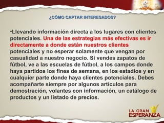 Llevando información directa a los lugares con clientes potenciales . Una de las estrategias más efectivas es ir directamente a donde están nuestros clientes  potenciales y no esperar solamente que vengan por casualidad a nuestro negocio. Si vendes zapatos de fútbol, ve a las escuelas de fútbol, a los campos donde haya partidos los fines de semana, en los estadios y en cualquier parte donde haya clientes potenciales. Debes acompañarte siempre por algunos artículos para demostración, volantes con información, un catálogo de productos y un listado de precios. ¿CÓMO CAPTAR INTERESADOS?  