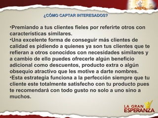 ¿CÓMO CAPTAR INTERESADOS?  Premiando a tus clientes fieles por referirte otros con características similares.  Una excelente forma de conseguir más clientes de calidad es pidiendo a quienes ya son tus clientes que te refieran a otros conocidos con necesidades similares y a cambio de ello puedes ofrecerle algún beneficio adicional como descuentos, producto extra o algún obsequio atractivo que les motive a darte nombres.  Esta estrategia funciona a la perfección siempre que tu cliente este totalmente satisfecho con tu producto pues te recomendará con todo gusto no solo a uno sino a muchos. 