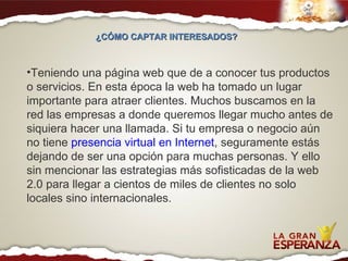 Teniendo una página web que de a conocer tus productos o servicios. En esta época la web ha tomado un lugar importante para atraer clientes. Muchos buscamos en la red las empresas a donde queremos llegar mucho antes de siquiera hacer una llamada. Si tu empresa o negocio aún no tiene  presencia virtual en Internet , seguramente estás dejando de ser una opción para muchas personas. Y ello sin mencionar las estrategias más sofisticadas de la web 2.0 para llegar a cientos de miles de clientes no solo locales sino internacionales. ¿CÓMO CAPTAR INTERESADOS?  