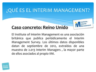 ¿QUÉ ES EL INTERIM MANAGEMENT?

Caso concreto: Reino Unido
El Institute of Interim Management es una asociación
británica que publica periódicamente el Interim
Management Survey. Los últimos datos disponibles
datan de septiembre de 2012, extraídos de una
muestra de 2.013 Interim Managers , la mayor parte
de ellos asociados al propio IIM.

 