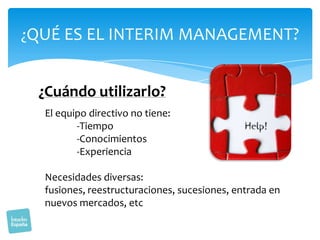 ¿QUÉ ES EL INTERIM MANAGEMENT?

¿Cuándo utilizarlo?
El equipo directivo no tiene:
-Tiempo
-Conocimientos
-Experiencia
Necesidades diversas:
fusiones, reestructuraciones, sucesiones, entrada en
nuevos mercados, etc

 