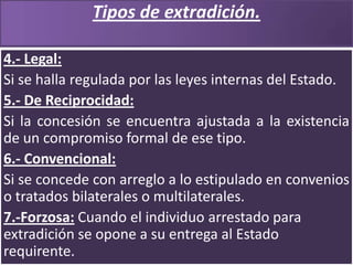 Tipos de extradición.
4.- Legal:
Si se halla regulada por las leyes internas del Estado.
5.- De Reciprocidad:
Si la concesión se encuentra ajustada a la existencia
de un compromiso formal de ese tipo.
6.- Convencional:
Si se concede con arreglo a lo estipulado en convenios
o tratados bilaterales o multilaterales.
7.-Forzosa: Cuando el individuo arrestado para
extradición se opone a su entrega al Estado
requirente.

 