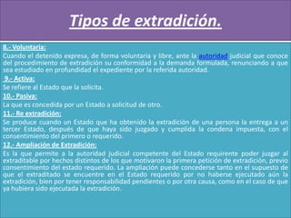 Tipos de extradición.
8.- Voluntaria:
Cuando el detenido expresa, de forma voluntaria y libre, ante la autoridad judicial que conoce
del procedimiento de extradición su conformidad a la demanda formulada, renunciando a que
sea estudiado en profundidad el expediente por la referida autoridad.
9.- Activa:
Se refiere al Estado que la solicita.
10.- Pasiva:
La que es concedida por un Estado a solicitud de otro.
11.- Re extradición:
Se produce cuando un Estado que ha obtenido la extradición de una persona la entrega a un
tercer Estado, después de que haya sido juzgado y cumplida la condena impuesta, con el
consentimiento del primero o requerido.
12.- Ampliación de Extradición:
Es la que permite a la autoridad judicial competente del Estado requirente poder juzgar al
extraditable por hechos distintos de los que motivaron la primera petición de extradición, previo
consentimiento del estado requerido. La ampliación puede concederse tanto en el supuesto de
que el extraditado se encuentre en el Estado requerido por no haberse ejecutado aún la
extradición, bien por tener responsabilidad pendientes o por otra causa, como en el caso de que
ya hubiera sido ejecutada la extradición.

 