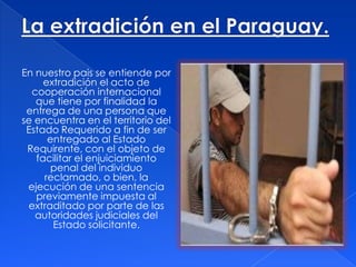 En nuestro pais se entiende por
extradición el acto de
cooperación internacional
que tiene por finalidad la
entrega de una persona que
se encuentra en el territorio del
Estado Requerido a fin de ser
entregado al Estado
Requirente, con el objeto de
facilitar el enjuiciamiento
penal del individuo
reclamado, o bien, la
ejecución de una sentencia
previamente impuesta al
extraditado por parte de las
autoridades judiciales del
Estado solicitante.

 