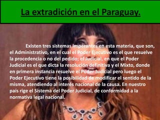 La extradición en el Paraguay.

Existen tres sistemas imperantes en esta materia, que son,
el Administrativo, en el cual el Poder Ejecutivo es el que resuelve
la procedencia o no del pedido; el Judicial, en que el Poder
Judicial es el que dicta la resolución definitiva y el Mixto, donde
en primera instancia resuelve el Poder Judicial pero luego el
Poder Ejecutivo tiene la posibilidad de modificar el sentido de la
misma, atendiendo al interés nacional de la causa. En nuestro
país rige el Sistema del Poder Judicial, de conformidad a la
normativa legal nacional.

 