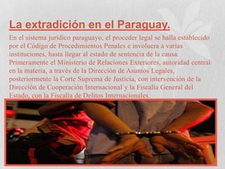 La extradición en el Paraguay.
En el sistema jurídico paraguayo, el proceder legal se halla establecido
por el Código de Procedimientos Penales e involucra a varias
instituciones, hasta llegar al estado de sentencia de la causa.
Primeramente el Ministerio de Relaciones Exteriores, autoridad central
en la materia, a través de la Dirección de Asuntos Legales,
posteriormente la Corte Suprema de Justicia, con intervención de la
Dirección de Cooperación Internacional y la Fiscalía General del
Estado, con la Fiscalía de Delitos Internacionales.

 