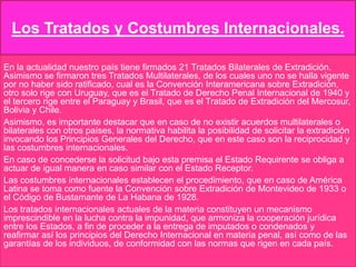 Los Tratados y Costumbres Internacionales.
En la actualidad nuestro país tiene firmados 21 Tratados Bilaterales de Extradición.
Asimismo se firmaron tres Tratados Multilaterales, de los cuales uno no se halla vigente
por no haber sido ratificado, cual es la Convención Interamericana sobre Extradición,
otro solo rige con Uruguay, que es el Tratado de Derecho Penal Internacional de 1940 y
el tercero rige entre el Paraguay y Brasil, que es el Tratado de Extradición del Mercosur,
Bolivia y Chile.
Asimismo, es importante destacar que en caso de no existir acuerdos multilaterales o
bilaterales con otros países, la normativa habilita la posibilidad de solicitar la extradición
invocando los Principios Generales del Derecho, que en este caso son la reciprocidad y
las costumbres internacionales.
En caso de concederse la solicitud bajo esta premisa el Estado Requirente se obliga a
actuar de igual manera en caso similar con el Estado Receptor.
Las costumbres internacionales establecen el procedimiento, que en caso de América
Latina se toma como fuente la Convención sobre Extradición de Montevideo de 1933 o
el Código de Bustamante de La Habana de 1928.
Los tratados internacionales actuales de la materia constituyen un mecanismo
imprescindible en la lucha contra la impunidad, que armoniza la cooperación jurídica
entre los Estados, a fin de proceder a la entrega de imputados o condenados y
reafirmar así los principios del Derecho Internacional en materia penal, así como de las
garantías de los individuos, de conformidad con las normas que rigen en cada país.

 