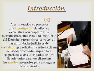 Introducción.



A continuación se presenta
una investigación detallada y
exhaustiva con respecto a La
Extradición, siendo ésta una institución
del Derecho Internacional, a través de
las autoridades judiciales de
un Estado que solicitan la entrega de un
acusado, procesado, imputado o
sospechoso a las autoridades de otro
Estado quien a su vez disponen
los medios necesarios para entregar a
dicho acusado.

 