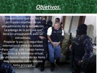 Objetivos.
Consideramos que son los 2
principales objetivos de un
procedimiento da la extradición:
La entrega de la persona que
llena los presupuestos para ser
extraditada,
Propiciar la paz y la seguridad
internacional entre los estados.
Para realizar este trabajo hemos
recurrido a la biblioteca virtual,
de ahí hemos capturado los ítems
más relevantes sobre nuestro
tema principal.

 