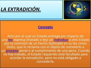 LA EXTRADICIÓN.
Concepto
Acto por el cual un Estado entrega por imperio de
una ley expresa (tratado o ley) un individuo a otro Estado
por la comisión de un hecho tipificado en su ley como
ilícito, que lo reclama con el objeto de someterlo a
un proceso penal o al cumplimiento de una pena. Cuando
no hay tratado, el Estado requerido está facultado para
acordar la extradición, pero no está obligado a
concederla.

 