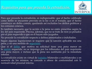 Requisitos para que proceda la extradición.
Para que proceda la extradición, es indispensable: que el hecho calificado
como delito se encuentre previsto en la ley o en el tratado, que el hecho
constituya un delito común, quedando así excluidos los delitos políticos y
los comunes conexos.
Es también necesario que la acción o la pena no estén prescritas según la
ley del país requirente. Precisa, además, que no se trate de reos ya penados
por el país requerido o que en él hayan sido juzgados.
No procede la extradición respecto a delitos amnistiados o indultados.
Según algunas legislaciones se requiere que la sanción aplicable sea una
pena, y no una medida de seguridad.
Que si el delito que motiva su solicitud tiene una pena menor en
la nación requerida, no se imponga por los tribunales del país requirente
una pena mayor, e incluso que la pena sea sustituida por la inmediata
inferior.
La extradición existe en virtud de tratados bilaterales o multilaterales y en
ausencia de los mismos, se concede u ofrece de conformidad con la
normatividad procesal interna.

 