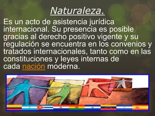 Naturaleza.
Es un acto de asistencia jurídica
internacional. Su presencia es posible
gracias al derecho positivo vigente y su
regulación se encuentra en los convenios y
tratados internacionales, tanto como en las
constituciones y leyes internas de
cada nación moderna.

 