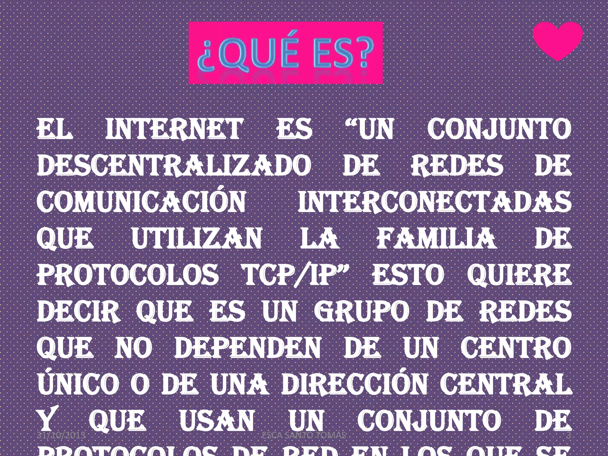 El internet es “un conjunto
descentralizado de redes de
comunicación
interconectadas
que utilizan la familia de
protocolos TCP/IP” esto quiere
decir que es un grupo de redes
que no dependen de un centro
único o de una dirección central
y que usan un conjunto de
31/10/2013

ESCA SANTO TOMÁS

3

 