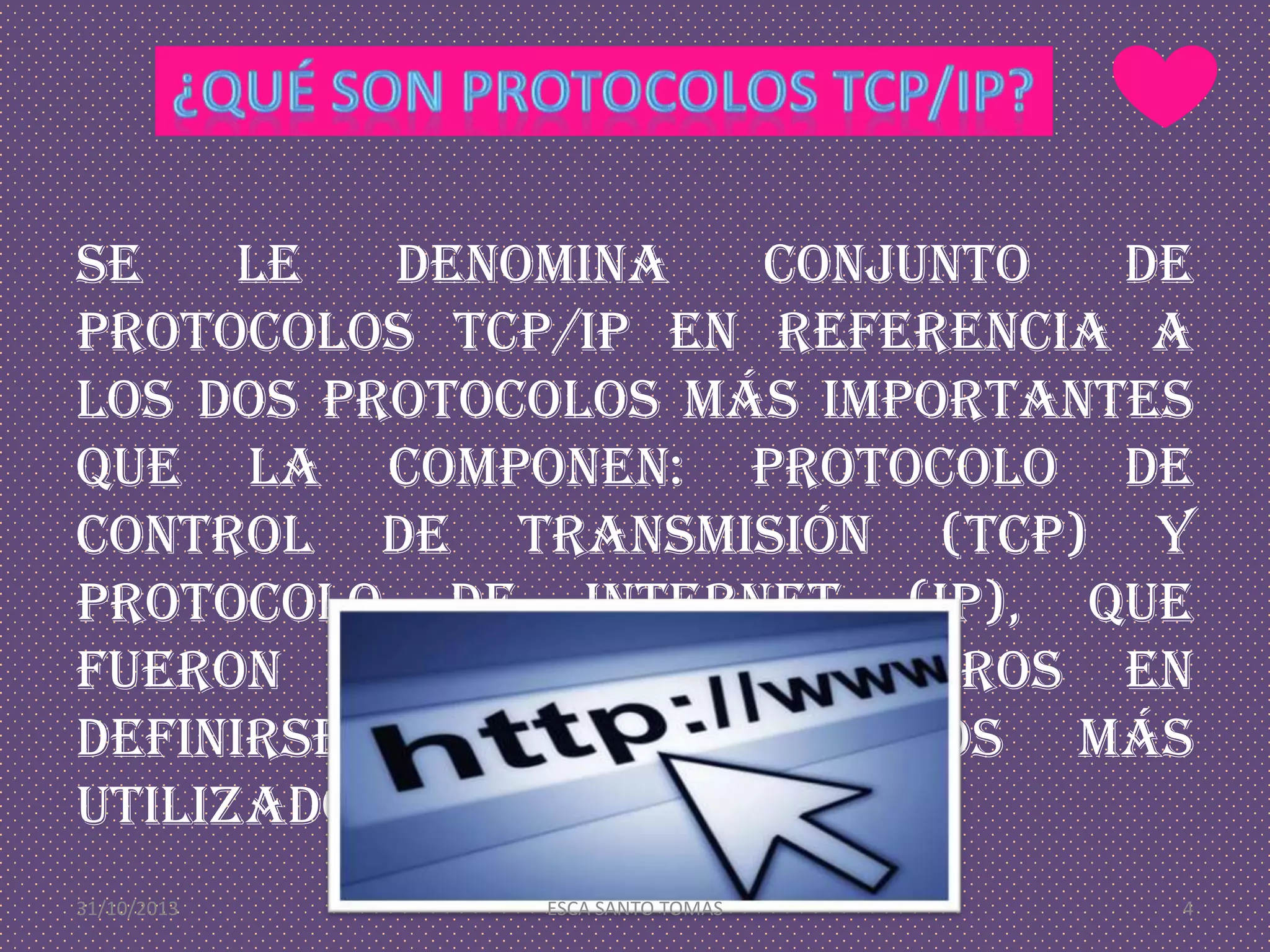 Se
le
denomina
conjunto
de
protocolos TCP/IP en referencia a
los dos protocolos más importantes
que la componen: Protocolo de
Control de Transmisión (TCP) y
Protocolo de Internet (IP), que
fueron dos de los primeros en
definirse, y que son los más
utilizados de la familia.
31/10/2013

ESCA SANTO TOMÁS

4

 