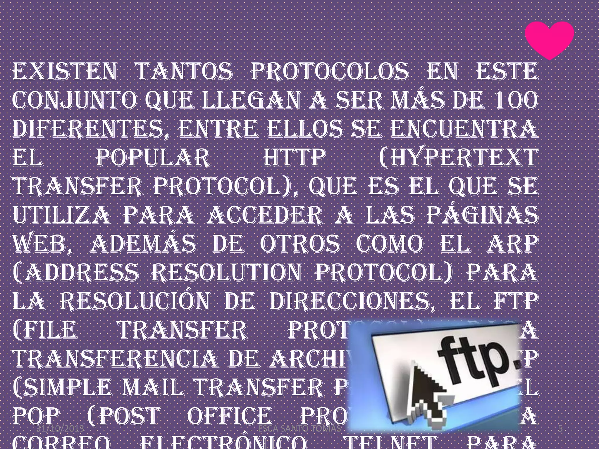 Existen tantos protocolos en este
conjunto que llegan a ser más de 100
diferentes, entre ellos se encuentra
el
popular
HTTP
(HyperText
Transfer Protocol), que es el que se
utiliza para acceder a las páginas
web, además de otros como el ARP
(Address Resolution Protocol) para
la resolución de direcciones, el FTP
(File Transfer Protocol) para
transferencia de archivos, y el SMTP
(Simple Mail Transfer Protocol) y el
POP (Post Office Protocol) para
31/10/2013

ESCA SANTO TOMÁS

5

 