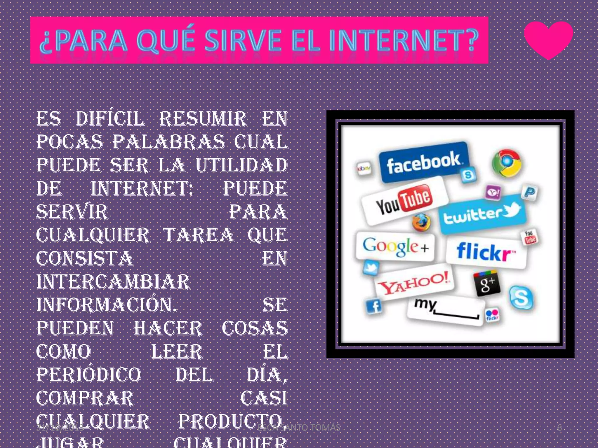Es difícil resumir en
pocas palabras cual
puede ser la utilidad
de Internet: puede
servir
para
cualquier tarea que
consista
en
intercambiar
información.
Se
pueden hacer cosas
como
leer
el
periódico
del
día,
comprar
casi
cualquier producto, TOMÁS
31/10/2013
ESCA SANTO

6

 