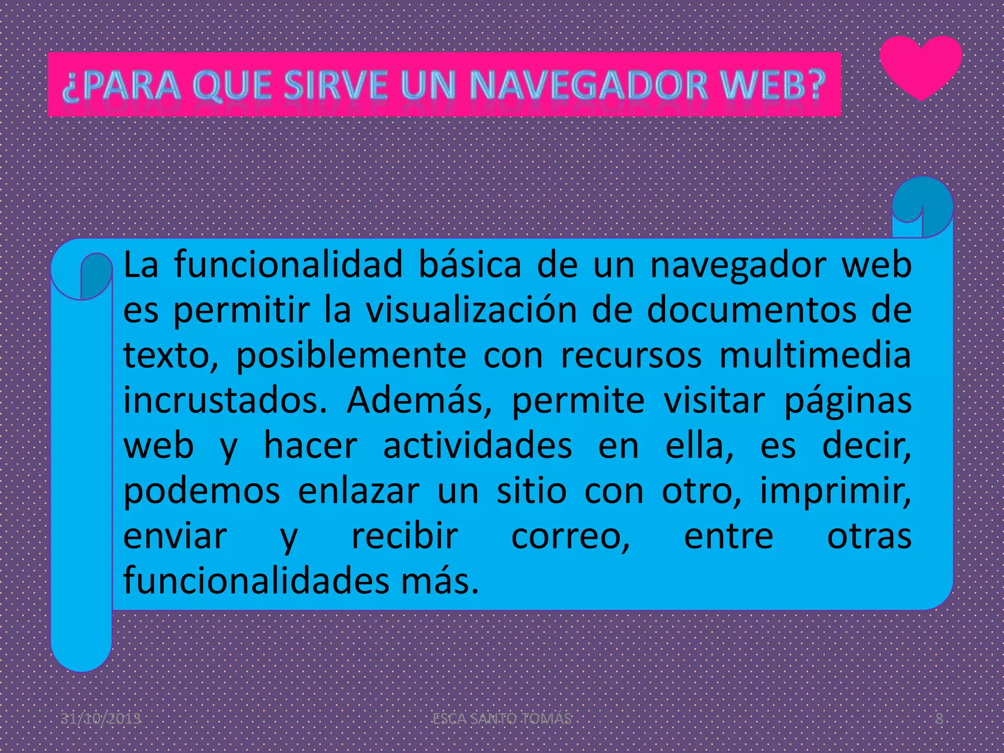La funcionalidad básica de un navegador web
es permitir la visualización de documentos de
texto, posiblemente con recursos multimedia
incrustados. Además, permite visitar páginas
web y hacer actividades en ella, es decir,
podemos enlazar un sitio con otro, imprimir,
enviar y recibir correo, entre otras
funcionalidades más.

31/10/2013

ESCA SANTO TOMÁS

8

 