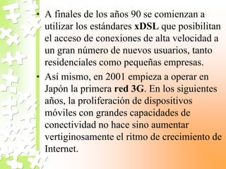 • A finales de los años 90 se comienzan a
utilizar los estándares xDSL que posibilitan
el acceso de conexiones de alta velocidad a
un gran número de nuevos usuarios, tanto
residenciales como pequeñas empresas.
• Así mismo, en 2001 empieza a operar en
Japón la primera red 3G. En los siguientes
años, la proliferación de dispositivos
móviles con grandes capacidades de
conectividad no hace sino aumentar
vertiginosamente el ritmo de crecimiento de
Internet.
 