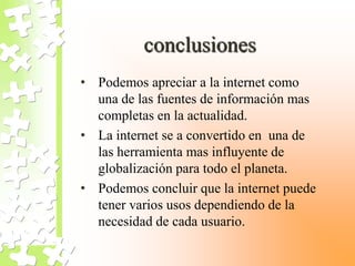 conclusiones
• Podemos apreciar a la internet como
una de las fuentes de información mas
completas en la actualidad.
• La internet se a convertido en una de
las herramienta mas influyente de
globalización para todo el planeta.
• Podemos concluir que la internet puede
tener varios usos dependiendo de la
necesidad de cada usuario.
 