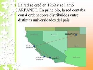• La red se creó en 1969 y se llamó
ARPANET. En principio, la red contaba
con 4 ordenadores distribuidos entre
distintas universidades del país.
 