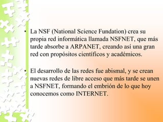 • La NSF (National Science Fundation) crea su
propia red informática llamada NSFNET, que más
tarde absorbe a ARPANET, creando así una gran
red con propósitos científicos y académicos.
• El desarrollo de las redes fue abismal, y se crean
nuevas redes de libre acceso que más tarde se unen
a NSFNET, formando el embrión de lo que hoy
conocemos como INTERNET.
 