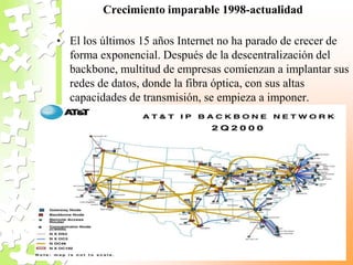 Crecimiento imparable 1998-actualidad
• El los últimos 15 años Internet no ha parado de crecer de
forma exponencial. Después de la descentralización del
backbone, multitud de empresas comienzan a implantar sus
redes de datos, donde la fibra óptica, con sus altas
capacidades de transmisión, se empieza a imponer.
 