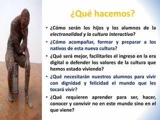 ¿Qué hacemos? 
• ¿Cómo serán los hijos y los alumnos de la 
electronalidad y la cultura interactiva? 
• ¿Cómo acompañar, formar y preparar a los 
nativos de esta nueva cultura? 
• ¿Qué será mejor, facilitarles el ingreso en la era 
digital o defender los valores de la cultura que 
hemos estado viviendo? 
• ¿Qué necesitarán nuestros alumnos para vivir 
con dignidad y felicidad el mundo que les 
tocará vivir? 
• ¿Qué requieren aprender para ser, hacer, 
conocer y convivir no en este mundo sino en el 
que viene? 
 