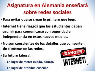 Asignatura en Alemania enseñará 
sobre redes sociales 
• Para evitar que se crean lo primero que leen. 
• Internet tiene riesgos que los estudiantes deben 
asumir para comunicarse con seguridad e 
independencia en estos nuevos medios. 
• No son conscientes de los detalles que comparten 
de sí mismos en las redes. 
• Su futuro laboral. 
– En lugar de meter miedo, educar. 
– En lugar de prohibir, enseñar. 
 