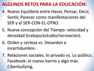 ALGUNOS RETOS PARA LA EDUCACIÓN: 
4. Nuevo Equilibrio entre Hacer, Pensar, Decir, 
Sentir, Parecer como manifestaciones del 
SER y el SER-CON-EL-OTRO. 
5. Nueva concepción del Tiempo: velocidad y 
densidad (trabajo/estudio/recreación). 
6. Orden y certeza vs. Desorden e 
incertidumbre. 
7. Relaciones sociales, lo privado vs. Lo público. 
Facebook: el nuevo barrio y algo más. 
Ciberbullying. 
 