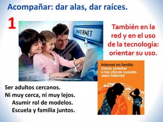 Acompañar: dar alas, dar raíces. 
1 
Ser adultos cercanos. 
Ni muy cerca, ni muy lejos. 
Asumir rol de modelos. 
Escuela y familia juntos. 
También en la 
red y en el uso 
de la tecnología: 
orientar su uso. 
 