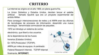 CRITERIO
La Internet se origino en el año 1969, en plena guerra fria.
La Union Sobietica y Estados Unidos, deciden lanzar el satelite
artificial llamado Sputnik que era un proyecto experimental del
ambito Militar.
Para conseguir interconecciones de redes y el ARPA eran las oficinas
de tecnologias de procesos de información, desarrolló una nueva
tecnología denominada conmutación de paquetes.
1972 se introdujo un sistema de correo
electrónico, que liberó a los usuarios
de la dependencia de los husos
horarios (Estados Unidos).
En 1974,Protocolos” (TCP/IP).
ARPA por miles de equipos. A cambiado:
Federal Research Internet, TCP/IP Internet,
finalmente, INTERNET.
 