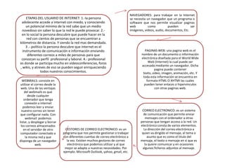 ETAPAS DEL USUARIO DE INTERNET: 1.-la persona
adolecente accede a internet con miedo, y conociendo
un potencial mínimo de la red sabe que un medio
novedoso sin saber lo que la red le puede provocar. 2.en lo social la persona descubre que puede hacer en la
red con cientos de personas que se encuentran a
kilómetros de distancia. Y siendo la red mas demandada.
3 .- político la persona descubre que internet es el
instrumento de comunicación e información enviando
diferentes correos a miles de personas para que
conozcan su perfil profesional y laboral. 4.- profesional
es donde se participa mucho en videoconferencias, foros
, wikis, y atreves de eso se pueden seguir enriqueciendo
todos nuestros conocimientos.
WEBMAILS: consiste en
utilizar el correo desde la
web. Una de las ventajas
del webmails es que
desde cualquier
ordenador que tenga
conexión a internet
podemos leer y enviar
nuestro correo sin tener
que configurar nada. Con
webmail podemos
listar, y desplegar y borrar
los correos almacenados
en el servidor de otro
computador conectado a
la misma red y que
disponga de un navegador
web.

GESTORES DE CORREO ELECTRONICO: es un
programa que nos permite gestionar o trabajar
con diferentes cuentas de correo electrónico a
la vez. Existen muchos gestores de correo
electrónico que podemos utilizar y al que
mejor se adapte a nuestras necesidades. Por
ejemplo. Microsoft Outlook, yahoo, gmail, etc.

NAVEGADORES: para trabajar en la Internet
se necesita un navegador que un programa o
software que nos permite visualizar paginas
web
como
pueden
ser
imágenes, videos, audio, documentos, Etc.

PAGINAS WEB: una pagina web es el
nombre de un documento o información
electrónica diseñada para el World Wide
Web (Internet) la cual puede ser
accesada mediante un navegador. Dicha
pagina puede contener
texto, video, imagen, animación, etc. Y
toda esta información se encuentra en
formato HTML O XHTMI las cuales
pueden tener enlaces o hipervínculos
con otras paginas web.

CORREO ELECTRONICO: es un sistema
de comunicación que permite enviar
mensajes con el ordenador a otras
personas que tengan acceso a la red. Un
electrónico consta de varios elementos.
La dirección del correo electrónico a
quien va dirigido el mensaje, el tema o
asunto que es como el titulo del
mensaje, el texto o mensaje en si que es
lo quiere comunicar y en ocasiones
algunos ficheros adjuntos al mensaje.

 