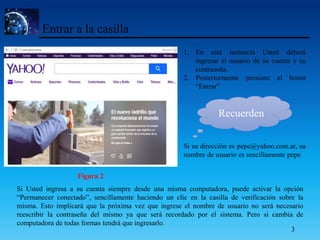 Entrar a la casilla
1. En esta instancia Usted deberá
ingresar el usuario de su cuenta y su
contraseña.
2. Posteriormente presione el botón
“Entrar”
Si su dirección es pepe@yahoo.com.ar, su
nombre de usuario es sencillamente pepe
Figura 2
Recuerden
Si Usted ingresa a su cuenta siempre desde una misma computadora, puede activar la opción
“Permanecer conectado”, sencillamente haciendo un clic en la casilla de verificación sobre la
misma. Esto implicará que la próxima vez que ingrese el nombre de usuario no será necesario
reescribir la contraseña del mismo ya que será recordado por el sistema. Pero si cambia de
computadora de todas formas tendrá que ingresarlo.
3
 