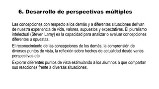 6. Desarrollo de perspectivas múltiples
Las concepciones con respecto a los demás y a diferentes situaciones derivan
de nuestra experiencia de vida, valores, supuestos y expectativas. El pluralismo
intelectual (Steven Lamy) es la capacidad para analizar o evaluar concepciones
diferentes u opuestas.
El reconocimiento de las concepciones de los demás, la comprensión de
diversos puntos de vista, la reflexión sobre hechos de actualidad desde varias
perspectivas etc
Explorar diferentes puntos de vista estimulando a los alumnos a que compartan
sus reacciones frente a diversas situaciones.
 