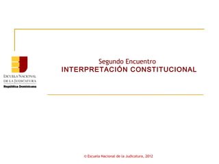 Segundo Encuentro
INTERPRETACIÓN CONSTITUCIONAL




    © Escuela Nacional de la Judicatura, 2012
 