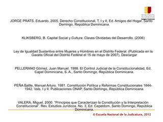 JORGE PRATS. Eduardo. 2005. Derecho Constitucional, T. I y II, Ed. Amigos del Hogar, Santo
                           Domingo, República Dominicana.


       KLIKSBERG, B. Capital Social y Cultura: Claves Olvidadas del Desarrollo. (2006)


  Ley de Igualdad Sustantiva entre Mujeres y Hombres en el Distrito Federal. (Publicada en la
             Gaceta Oficial del Distrito Federal el 15 de mayo de 2007). Descargar


   PELLERANO Gómez, Juan Manuel. 1998. El Control Judicial de la Constitucionalidad, Ed.
            Capel Dominicana, S. A., Santo Domingo, República Dominicana.


  PEÑA Batlle, Manuel Arturo. 1981. Constitución Política y Reformas Constitucionales 1844-
       1942. Vols. I y II. Publicaciones ONAP, Santo Domingo, República Dominicana.


     VALERA, Miguel. 2000. “Principios que Caracterizan la Constitución y la Interpretación
    Constitucional”. Rev. Estudios Jurídicos. No. 3, Ed. Capeldom, Santo Domingo, República
                                           Dominicana.
                                                     © Escuela Nacional de la Judicatura, 2012
 