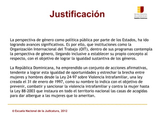 Justificación

La perspectiva de género como política pública por parte de los Estados, ha ido
logrando avances significativos. Es por ello, que instituciones como la
Organización Internacional del Trabajo (OIT), dentro de sus programas contempla
la perspectiva de género, llegando inclusive a establecer su propio concepto al
respecto, con el objetivo de lograr la igualdad sustantiva de los géneros.

La República Dominicana, ha emprendido un conjunto de acciones afirmativas,
tendente a lograr esta igualdad de oportunidades y estrechar la brecha entre
mujeres y hombres desde la Ley 24-97 sobre Violencia Intrafamiliar, una ley
creada el 31 de enero de 1997, como su nombre lo indica con el objetivo de
prevenir, combatir y sancionar la violencia intrafamiliar y contra la mujer hasta
la Ley 88-2003 que instaura en todo el territorio nacional las casas de acogidas
para dar albergue a las mujeres que lo ameritan.


 © Escuela Nacional de la Judicatura, 2012
 