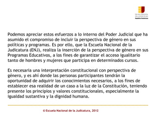Podemos apreciar estos esfuerzos a lo interno del Poder Judicial que ha
asumido el compromiso de incluir la perspectiva de género en sus
políticas y programas. Es por ello, que la Escuela Nacional de la
Judicatura (ENJ), realiza la inserción de la perspectiva de género en sus
Programas Educativos, a los fines de garantizar el acceso igualitario
tanto de hombres y mujeres que participa en determinados cursos.

Es necesaria una interpretación constitucional con perspectiva de
género, y es ahí donde las personas participantes tendrán la
oportunidad de adquirir los conocimientos necesarios, a los fines de
establecer esa realidad de un caso a la luz de la Constitución, teniendo
presente los principios y valores constitucionales, especialmente la
igualdad sustantiva y la dignidad humana.


                  © Escuela Nacional de la Judicatura, 2012
 