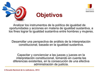Objetivos
         Analizar los instrumentos de la política de igualdad de
      oportunidades y acciones en materia de igualdad sustantiva, a
     los fines lograr la igualdad sustantiva entre hombres y mujeres.


        Desarrollar una perspectiva de análisis de la interpretación
            constitucional, basada en la igualdad sustantiva.


              Capacitar y concienciar a las juezas y jueces en la
             interpretación constitucional, tomando en cuenta las
          diferencias existentes, en la consecución de una efectiva
                           administración de justicia.
© Escuela Nacional de la Judicatura, 2012
 