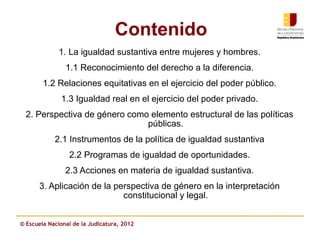 Contenido
             1. La igualdad sustantiva entre mujeres y hombres.
                1.1 Reconocimiento del derecho a la diferencia.
        1.2 Relaciones equitativas en el ejercicio del poder público.
              1.3 Igualdad real en el ejercicio del poder privado.
  2. Perspectiva de género como elemento estructural de las políticas
                               públicas.
            2.1 Instrumentos de la política de igualdad sustantiva
                 2.2 Programas de igualdad de oportunidades.
                2.3 Acciones en materia de igualdad sustantiva.
      3. Aplicación de la perspectiva de género en la interpretación
                            constitucional y legal.


© Escuela Nacional de la Judicatura, 2012
 