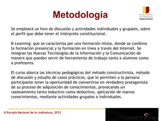 Metodología
     Se empleará un foro de discusión y actividades individuales y grupales, sobre
     el perfil que debe tener el intérprete constitucional.

     B-Learning: que se caracteriza por una formación mixta, donde se combina
     la formación presencial y la formación en línea a través del Internet. Se
     integran las Nuevas Tecnologías de la Información y la Comunicación de
     manera que puedan servir de herramienta de trabajo tanto a alumnos como
     a profesores.

     El curso abarca las técnicas pedagógicas del método constructivista, método
     de discusión y estudio de casos prácticos, que le permiten a la persona
     participante tener la oportunidad de convertirse en verdadero protagonista
     de su proceso de adquisición de conocimientos, provocando un
     razonamiento tanto inductivo como deductivo, aplicación de nuevos
     conocimientos, mediante actividades grupales o individuales.


© Escuela Nacional de la Judicatura, 2012
 