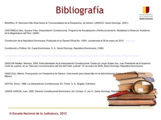 Bibliografía
BAJARAJ, R. Seminario Alto Nivel Sobre la Transversalidad de la Perspectiva, de Género. UNESCO: Santo Domingo. (2001)


CASTAÑELA Otsu, Susana Ynes. Interpretación Constitucional. Programa de Actualización y Perfeccionamiento. Modalidad a Distancia. Academia
de la Magistratura del Perú. (2008)


Constitución de la República Dominicana, Publicada en la Gaceta Oficial No. 10561, proclamada el 26 de enero de 2010. Descargar


Constitución y Política. Ed. Capel Dominicana, S. A., Santo Domingo, República Dominicana, (1990)


Convención sobre la Eliminación de Todas las Formas de Discriminación Contra la Mujer. ABC, CXA. Santo Domingo. (2001) Descargar


GASCON Abellan, Mariana. 2009. Particularidades de la Interpretación Constitucional. Citada por Jorge Subero Isa, Juez Presidente de la Suprema
Corte de Justicia, en su “Discurso Conmemorativo del Día del Poder Judicial”, 07 de enero de 2009, Santo Domingo, República Dominicana.


HAAZ Díaz, Alberto. Presupuesto con Perspectiva de Género. Instrumento para desarrollar en la Administración Pública del Estado de Sonora,
México. Ver


HOYOS, Arturo. 1998. La Interpretación Constitucional, Ed. Temis, S. A., Bogotá, Colombia.


JORGE GARCIA, Juan. 2000. Derecho Constitucional Dominicano, Ed. Corripio, C. por A., Santo Domingo, República Dominicana.




    © Escuela Nacional de la Judicatura, 2012
 